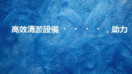 高效清淤設備，助力環(huán)保工程新篇章